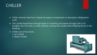 CHILLER
 Chiller removes heat from a liquid via vapour-compression or absorption refrigeration
cycle.
 This cooled liquid flows through pipes in a building and passes through coils in air
handlers, fan-coil units, or other systems, cooling and usually dehumidifying the air in the
building.
 Chillers are of two kinds:
1. Air Cooled
2. Water Cooled
 