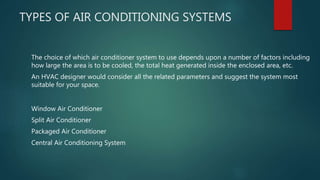 TYPES OF AIR CONDITIONING SYSTEMS
The choice of which air conditioner system to use depends upon a number of factors including
how large the area is to be cooled, the total heat generated inside the enclosed area, etc.
An HVAC designer would consider all the related parameters and suggest the system most
suitable for your space.
Window Air Conditioner
Split Air Conditioner
Packaged Air Conditioner
Central Air Conditioning System
 