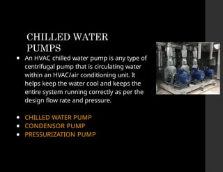 CHILLED WATER
PUMPS
● An HVAC chilled water pump is any type of
centrifugal pump that is circulating water
within an HVAC/air conditioning unit. It
helps keep the water cool and keeps the
entire system running correctly as per the
design flow rate and pressure.
● CHILLED WATER PUMP
● CONDENSOR PUMP
● PRESSURIZATION PUMP
 