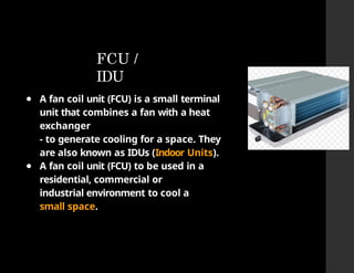 FCU /
IDU
● A fan coil unit (FCU) is a small terminal
unit that combines a fan with a heat
exchanger
- to generate cooling for a space. They
are also known as IDUs (Indoor Units).
● A fan coil unit (FCU) to be used in a
residential, commercial or
industrial environment to cool a
small space.
 