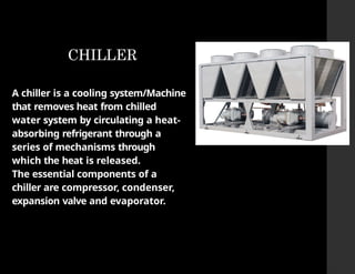 CHILLER
A chiller is a cooling system/Machine
that removes heat from chilled
water system by circulating a heat-
absorbing refrigerant through a
series of mechanisms through
which the heat is released.
The essential components of a
chiller are compressor, condenser,
expansion valve and evaporator.
 