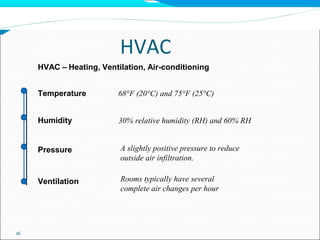 HVAC
16
HVAC – Heating, Ventilation, Air-conditioning
Temperature
Humidity
Pressure
Ventilation
68°F (20°C) and 75°F (25°C)
30% relative humidity (RH) and 60% RH
A slightly positive pressure to reduce
outside air infiltration.
Rooms typically have several
complete air changes per hour
 