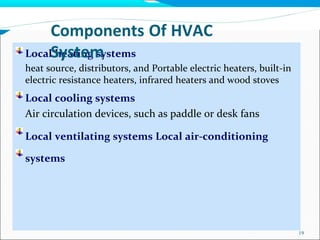 Local heating systems
heat source, distributors, and Portable electric heaters, built-in
electric resistance heaters, infrared heaters and wood stoves
Local cooling systems
Air circulation devices, such as paddle or desk fans
Local ventilating systems Local air-conditioning
systems
19
Components Of HVAC
System
 