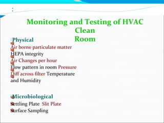 :
Monitoring and Testing of HVAC
Clean
RoomPhysical
Air borne particulate matter
HEPA integrity
Air Changes per hour
Flow pattern in room Pressure
Diff across filter Temperature
and Humidity
Microbiological
Settling Plate Slit Plate
Surface Sampling
 