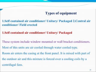 Types of equipment
35
1.Self contained air conditioner/ Unitary/ Packaged 2.Central air
conditioner/ Field erected
1.Self contained air conditioner/ Unitary/ Packaged
These system include window mounted or wall bracket conditioners.
Most of this units are air cooled through water cooled type.
Room air enters the casing at the front panel. It is mixed with part of
the outdoor air and this mixture is forced over a cooling coils by a
centrifugal fans.
 