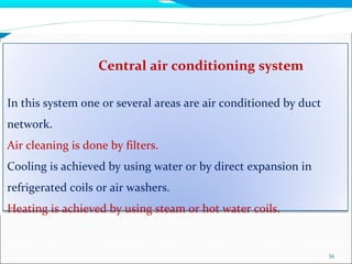 Central air conditioning system
36
In this system one or several areas are air conditioned by duct
network.
Air cleaning is done by filters.
Cooling is achieved by using water or by direct expansion in
refrigerated coils or air washers.
Heating is achieved by using steam or hot water coils.
 