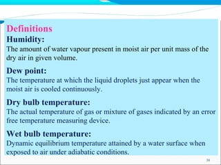 Definitions
38
Humidity:
The amount of water vapour present in moist air per unit mass of the
dry air in given volume.
Dew point:
The temperature at which the liquid droplets just appear when the
moist air is cooled continuously.
Dry bulb temperature:
The actual temperature of gas or mixture of gases indicated by an error
free temperature measuring device.
Wet bulb temperature:
Dynamic equilibrium temperature attained by a water surface when
exposed to air under adiabatic conditions.
 