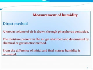 Measurement of humidity
39
Direct method
A known volume of air is drawn through phosphorus pentoxide.
The moisture present in the air get absorbed and determined by
chemical or gravimetric method.
From the difference of initial and final masses humidity is
estimated.
 