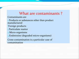 What are contaminants ?
Contaminants are
1.Products or substances other than product
manufactured
•Foreign products
1.Particulate matter
2.Micro-organisms
3.Endotoxins (degraded micro-organisms)
Cross-contamination is a particular case of
contamination
 