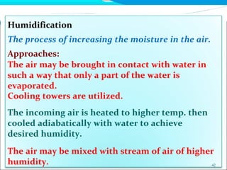 Humidification
The process of increasing the moisture in the air.
Approaches:
The air may be brought in contact with water in
such a way that only a part of the water is
evaporated.
Cooling towers are utilized.
The incoming air is heated to higher temp. then
cooled adiabatically with water to achieve
desired humidity.
The air may be mixed with stream of air of higher
humidity. 42
 