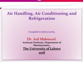 1
Air Handling, Air Conditioning and
Refrigeration
Compiled & delivered by,
Dr. Asif Mahmood
Assistant Professor, Department of
Pharmaceutics,
The University of Lahore
2018
 