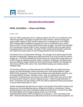 Get more info on this report!


HVAC, 2nd Edition — Green and Global

January 1, 2010


The U.S. HVAC market grew 41% in heating systems and 45% in air conditioners from
1997 through 2006. This period of growth hit a wall, however, with the housing and
credit market collapse of 2007 and the historic rise in unemployment. From 2006 to
2007 heating system installations dropped 24% and air conditioners saw a similar
decline of 23%. As the housing market starts to pick up again, the credit crisis subsides
and unemployment figures begin to drop, economic conditions will once again lead to
increased growth in the industry. The green HVAC market should benefit in particular
from federal and state support of more energy efficient homes and buildings.

According to the U.S. Department of Energy, “the average home spends about $1,900
annually on energy bills. Heating and cooling accounts for as much as half of a home’s
energy use.” The DOE estimates that home owners can reduce their energy bills by up
to 20% merely by replacing furnaces, boilers, central air conditioners and heat pumps
with more efficient models. Electric Air-Source Heat Pumps (ASHPs) and Geothermal
Heat Pumps (GHPs) offer some of the most efficient heating and cooling methods
available today.

The American Recovery and Reinvestment Act of 2009 offers tax credits that home-
owners can take advantage of when purchasing new, more energy efficient, higher-
SEER HVAC equipment. “Consumers who purchase and install specific products, such
as energy-efficient windows, insulation, doors, roofs, and heating and cooling
equipment in existing homes can receive a tax credit for 30% of the cost, up to $1,500,
for improvements "placed in service" starting January 1, 2009, through December 31,
2010.” Consumers can also receive a 30% tax credit for geothermal heat pumps placed
in service before December 31, 2016.

Another development that will have an impact on the growth of the HVAC industry is the
phasing out of ozone-depleting used as refrigerants in older air conditioners. Having
already phased out the use of chlorofluorocarbons (CFCs) like R-11 and R-12 by 1995,
the United States will now begin phasing out the use of the R-22
hydrochlorofluorocarbon (HCFC) refrigerant as of January 1, 2010. According to the
EPA, "chemical manufacturers may still produce R-22 to service existing equipment, but
 