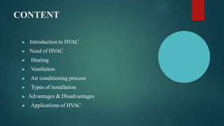 CONTENT
▶ Introduction to HVAC
▶ Need of HVAC
▶ Heating
▶ Ventilation
▶ Air conditioning process
▶ Types of installation
▶ Advantages & Disadvantages
▶ Applications of HVAC
 