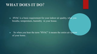 WHAT DOES IT DO?
▶ HVAC is a basic requirement for your indoor air quality, what you
breathe, temperature, humidity in your house.
▶ So when you hear the term "HVAC" it means the entire air system
of your home.
 