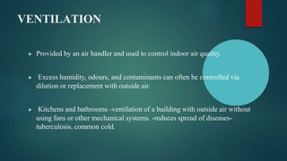 VENTILATION
▶ Provided by an air handler and used to control indoor air quality.
▶ Excess humidity, odours, and contaminants can often be controlled via
dilution or replacement with outside air.
▶ Kitchens and bathrooms -ventilation of a building with outside air without
using fans or other mechanical systems. -reduces spread of diseases-
tuberculosis, common cold.
 