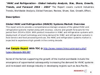 "HVAC and Refrigeration - Global Industry Analysis, Size, Share, Growth,
Trends, and Forecast 2016 - 2024" The Report covers current Industries
Trends, Worldwide Analysis, Global Forecast, Review, Share, Size, Growth, Effect.
Description-
Global HVAC and Refrigeration (HVACR) Systems Market: Overview
This report aims to provide a comprehensive strategic analysis of the global HVAC and
refrigeration systems market along with revenue, volume and growth forecasts for the
period from 2014 to 2024. With product innovation in HVAC and refrigeration systems with
deployment of smart technology and rising demand for HVAC and refrigeration systems in
food service and food processing end-use, the HVAC and refrigeration systems market is
expected to experience high growth in the coming decade.
Get Sample Report With TOC @ http://www.researchmoz.us/enquiry.php?
type=S&repid=901387
Some of the factors supporting the growth of the market worldwide include the
emergence of supermarket subsequently increasing the demand for HVAC systems
and increased cold storage industry in developing regions such as Asia Pacific,
0
 