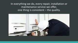 In everything we do, every repair, installation or
maintenance service we offer,
one thing is consistent – the quality.
 