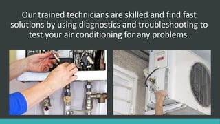 Our trained technicians are skilled and find fast
solutions by using diagnostics and troubleshooting to
test your air conditioning for any problems.
 