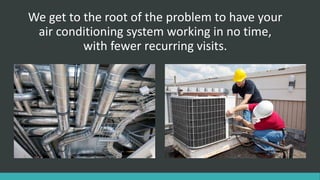 We get to the root of the problem to have your
air conditioning system working in no time,
with fewer recurring visits.
 