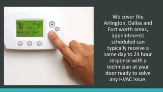 We cover the
Arlington, Dallas and
Fort worth areas,
appointments
scheduled can
typically receive a
same day to 24 hour
response with a
technician at your
door ready to solve
any HVAC issue.
 