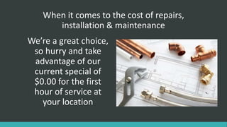 When it comes to the cost of repairs,
installation & maintenance
We’re a great choice,
so hurry and take
advantage of our
current special of
$0.00 for the first
hour of service at
your location
 