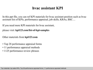 hvac assistant KPI 
In this ppt file, you can ref KPI materials for hvac assistant position such as hvac 
assistant list of KPIs, performance appraisal, job skills, KRAs, BSC… 
If you need more KPI materials for hvac assistant, 
please visit: kpi123.com/list-of-kpi-samples 
Other materials from kpi123.com 
• Top 28 performance appraisal forms 
• 11 performance appraisal methods 
• 1125 performance review phrases 
Top materials: top sales KPIs, Top 28 performance appraisal forms, 11 performance appraisal methods 
Interview questions and answers – free download/ pdf and ppt file 
 