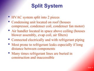Split System

•   HVAC system split into 2 pieces
•   Condensing unit located on roof (houses
    compressor, condenser coil, condenser fan motor)
•   Air handler located in space above ceiling (houses
    blower assembly, evap coil, air filters)
•   Connected electrically and with refrigerant piping
•   Most prone to refrigerant leaks especially if long
    distance between components
•   Many times refrigerant lines are buried in
    construction and inaccessible

                                                         Slide 19
 