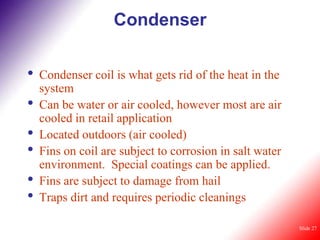 Condenser

•   Condenser coil is what gets rid of the heat in the
    system
•   Can be water or air cooled, however most are air
    cooled in retail application
•   Located outdoors (air cooled)
•   Fins on coil are subject to corrosion in salt water
    environment. Special coatings can be applied.
•   Fins are subject to damage from hail
•   Traps dirt and requires periodic cleanings

                                                          Slide 27
 