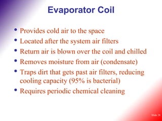 Evaporator Coil

• Provides cold air to the space
• Located after the system air filters
• Return air is blown over the coil and chilled
• Removes moisture from air (condensate)
• Traps dirt that gets past air filters, reducing
    cooling capacity (95% is bacterial)
•   Requires periodic chemical cleaning


                                                    Slide 28
 