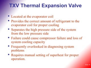 TXV Thermal Expansion Valve

•   Located at the evaporator coil
•   Provides the correct amount of refrigerant to the
    evaporator coil for proper cooling
•   Separates the high pressure side of the system
    from the low pressure side
•   Failure could cause compressor failure and loss of
    system cooling capacity
•   Frequently overlooked in diagnosing system
    problems
•   Requires manual setting of superheat for proper
    operation.
                                                         Slide 30
 