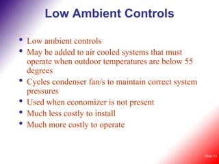 Low Ambient Controls

•   Low ambient controls
•   May be added to air cooled systems that must
    operate when outdoor temperatures are below 55
    degrees
•   Cycles condenser fan/s to maintain correct system
    pressures
•   Used when economizer is not present
•   Much less costly to install
•   Much more costly to operate


                                                        Slide 33
 