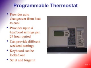 Programmable Thermostat
•   Provides auto
    changeover from heat
    to cool
•   Provides up to 4
    heat/cool settings per
    24 hour period
•   Can provide different
    weekend settings
•   Keyboard can be
    locked out
•   Set it and forget it
                                Slide 35
 