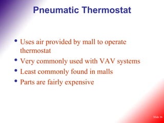 Pneumatic Thermostat


• Uses air provided by mall to operate
    thermostat
•   Very commonly used with VAV systems
•   Least commonly found in malls
•   Parts are fairly expensive



                                          Slide 36
 