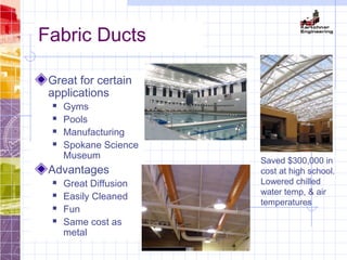 Fabric Ducts
Great for certain
applications
 Gyms
 Pools
 Manufacturing
 Spokane Science
Museum
Advantages
 Great Diffusion
 Easily Cleaned
 Fun
 Same cost as
metal
Saved $300,000 in
cost at high school.
Lowered chilled
water temp, & air
temperatures
 