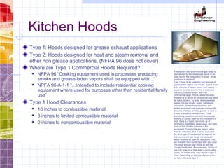 Kitchen Hoods
Type 1: Hoods designed for grease exhaust applications
Type 2: Hoods designed for heat and steam removal and
other non grease applications. (NFPA 96 does not cover)
Where are Type 1 Commercial Hoods Required?
 NFPA 96 “Cooking equipment used in processes producing
smoke and grease-laden vapors shall be equipped with…”
 NPFA 96-A-1-1 “…intended to include residential cooking
equipment where used for purposes other than residential family
use”
Type 1 Hood Clearances
 18 inches to combustible material
 3 inches to limited-combustible material
 0 inches to noncombustible material
A restaurant with a commercial gas range is
represented by the resteaurant owner to be
used ony for the preparation of soups. What
type hood is required?
Type 1 hood is for collection and removal of
grease laden vapors,and smoke. Type II hood
is for removal of steam, odors, and vapors. It
would be hard pressed to find a restaurant
that only produces soups, with that
commercial range. Hoods: where required,
installed at or above all commercial-type deep
fat fryers, broilers, fry grills, steam-jacketed
kettles, hot-top ranges, ovens, barbeques,
rotisseries, dishwashing machines, and
similar equipment that produces comparable
amounts of steam, smoke, grease, or heat in
a food processing establishment. Food
processing establishment shall include any
building or portion used for the processing of
food. Soup is a liquid food made up of
simmering vegetables, seasonings, and often
meat or fish. It is the potential of the
equipment (Commercial gas range), rather
than the utilization, that must be evaluated.
So, what type of hood would be required for
that commercial gas range in a restaurant
would honestly be open for discussion. You
will probably have some input from your local
Fire Dept. through plan check as with the
County Health dept. Requirements. I know of
one City close to us that when a pizza parlor
opens, no matter what, they require a type 1
hood. Depending on the type of pizza oven,
we have allowed a type II.
 