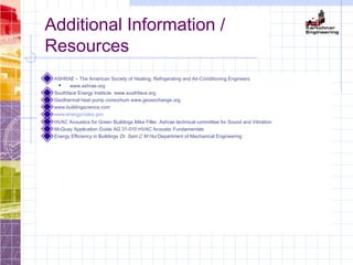 Additional Information /
Resources
ASHRAE – The American Society of Heating, Refrigerating and Air-Conditioning Engineers
 www.ashrae.org
Southface Energy Institute www.southface.org
Geothermal heat pump consortium www.geoexchange.org
www.buildingscience.com
www.energycodes.gov
HVAC Acoustics for Green Buildings Mike Filler. Ashrae technical committee for Sound and Vibration
McQuay Application Guide AG 31-010 HVAC Acoustic Fundamentals
Energy Efficiency in Buildings Dr. Sam C M Hui Department of Mechanical Engineering
 