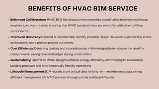 BENEFITS OF HVAC BIM SERVICE
Enhanced Collaboration: HVAC BIM Services promote seamless coordination between architects,
engineers, and contractors, ensuring that HVAC systems integrate smoothly with other building
components.
Improved Accuracy: Detailed 3D models help identify potential design issues early, minimizing errors
and ensuring more precise project outcomes.
Cost Efficiency: Detecting clashes and inconsistencies in the design phase reduces the need for
costly rework, saving time and budget during construction.
Sustainability: Optimized HVAC designs enhance energy efficiency, contributing to sustainable
building practices and environmentally friendly operations.
Lifecycle Management: BIM models store critical data for long-term maintenance, supporting
efficient management of HVAC systems throughout the building's lifecycle.
 