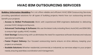 Building Information Modelling Pvt. Ltd. offers reliable and efficient HVAC BIM Outsourcing Services,
providing specialized solutions for all types of building projects. Here’s how our outsourcing services
benefit your projects:
Access to Skilled Professionals: Work with experienced BIM engineers dedicated to delivering
precise HVAC designs and layouts.
Advanced Technology & Software: We use the latest tools, including Revit, AutoCAD, and BIM 360,
to ensure high-quality HVAC models.
Cost Savings: Outsourcing with us eliminates the need for expensive software licenses and reduces
operational overhead.
Faster Project Delivery: Our focused outsourcing teams ensure on-time delivery, keeping your
project on schedule.
Scalable Solutions: Whether residential, commercial, or industrial, our services adapt to your project
needs, ensuring seamless coordination and management.
HVAC BIM OUTSOURCING SERVICES
 