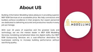 About US
Building Information Modelling takes pleasure in providing superior
MEP BIM Services at an accessible price. We help contractors and
builders achieve excellence in their projects. Our expert personnel
are dedicated to delivering accurate and productive results in every
job we manage.
With over 16 years of expertise and the greatest tools and
technology, we are the market leader in MEP BIM Modelling
Services, translating complicated ideas into digital reality. Our MEP
BIM Outsourcing Services are a cost-effective alternative for
businesses wishing to increase building performance without
sacrificing quality.
 