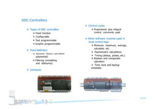 DDC Controllers
Q Types of DDC controllers
Q Fixed function
Q Configurable
Q Text programmable
Q Graphic programmable
Q Point Definition
Q Ranging (linear, calculated,
Q Control Loops
Q Proportional plus integral
control commonly used
polynomial)
Q Filtering (smoothing
and debounce)
Q Interlocks
Q Other software routines used in
local control logic
Q Minimum, maximum, average,
calculator, etc.
Q Psychometric calculations
Q Timing (delays, pulses, etc.)
Q Boolean and comparator
operators
Q Time clock and backup
schedules
 