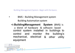 Building	Management	System-:	Begin	with	the basics
• BMS	– Building	Management	system		
Building	Automation system
•A BuildingManagement System (BMS)		is
a blend of hardware & software based
control
control
system
and
installed
monitor
electrical
in buildings to
the building’s
& other utilitymechanical,
equipment
 