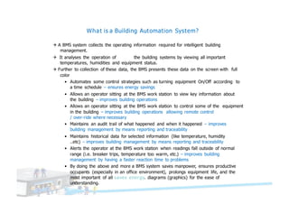 What is a Building Automation System?
Q A BMS system collects the operating information required for intelligent building
management.
Q It analyses the operation of the building systems by viewing all important
temperatures, humidities and equipment status.
Q Further to collection of these data, the BMS presents these data on the screen with full
color
• Automates some control strategies such as turning equipment On/Off according to
a time schedule – ensures energy savings
• Allows an operator sitting at the BMS work station to view key information about
the building – improves building operations
• Allows an operator sitting at the BMS work station to control some of the equipment
in the building – improves building operations allowing remote control
/ over-ride where necessary
• Maintains an audit trail of what happened and when it happened – improves
building management by means reporting and traceability
• Maintains historical data for selected information (like temperature, humidity
..etc) – improves building management by means reporting and traceability
• Alerts the operator at the BMS work station when readings fall outside of normal
range (i.e. breaker trips, temperature too warm, etc.) – improves building
management by having a faster reaction time to problems
• By doing the above and more a BMS system saves manpower, ensures productive
occupants (especially in an office environment), prolongs equipment life, and the
most important of all saves energy. diagrams (graphics) for the ease of
understanding.
 