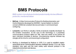 BMS Protocols
BMS system manufacturerdivided predominantly into two different
protocols,mentioned below-
• BACnet - A Data CommunicationProtocol for BuildingAutomation and
Control Networks developed by ASHRAE. It gives freedom to client to
connect all BACnet compliant devices and ease in commissioning&
configuring.
• Lonworks -Lon Works is actually a family of products originally developed by
the Echelon Corporation. At the core of this technology is a proprietary
communications protocol called Lon Talk. Here one needs to buy license for
each individual controllers & devices. Commissioning requires software key
(dongle) all the time for commissioning& configuration.
• Modbus is developed by Modicon in 1979. It is used to establish master-
slave/client-server communication between intelligent devices. It is a de facto
standard, truly open and the most widely used network protocol in the
industrial environment and devices.
 