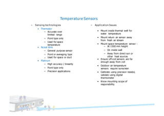 Temperature Sensors
– Sensing technologies
• Thermistor
– Accurate over
limited range
– Point type only
– Used for space
temperature
• Nickel Wire
– General purpose sensor
– Point or averaging type
– Used for space or duct
– Application Issues
• Mount inside thermal well for
water temperature
• Mount return air sensor away
from fresh air stream
• Mount space temperature sensor :
– At 1500 mm height
– On inside wall
– Away from direct sun or
other heat sources
• Platinum
– High accuracy / linearity
– Point type only
– Precision applications
• Ensure off-coil sensors are far
enough away from coil
• Outdoor air temperature
sensors require sunscreen
• Calibrate using precision resistor,
validate using digital
thermometer
• Know mounting scope of
responsibility
 