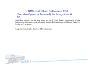 1. BMS controllers, Software's, POT
(Portable Operator Terminal), for integration &
PC.
• Controllers selection can be done based on the IO (Input Output) requirements directly
just to match AI(Analog Input), AO(Analog Output), DI(Digital Input), DO(Digital Output) in
the layman’s language.
• Integration to collect the data from different devices.
 