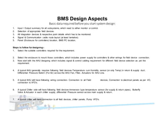 BMS Design Aspects
Basic	data	required	before	you	start	system design:
1. Input / Output summary for all subsystems, which need to either monitor or control.
2. Selection of appropriate field devices.
3. All integration devices & respective point details which has to be monitored.
4. Signal & Communication cable route layout (at least tentative).
5. Panel (Enclosure for controllers) location, BMS PC location.
Steps to follow for designing-:
1. Select the suitable controllers required for the requirement.
2. Select the enclosure to mount those controllers, which includes power supply for controllers & other wirings for field device connection.
3. Now start with the AHU designing which includes signal & control cabling requirement for different field device selection as per the
requirement.
4. A typical AHU generally requires following field devices-Temperature cum Humidity sensor (or only Temp) in return & supply duct.
Differential Pressure Switch (For Air) across the AHU Fan, Filter, Actuators for AHU Line.
5. A typical AHU will have following wiring connection- Connection to all Field devices, Connection to electrical panels as per I/O,
connection to VFD’s.
6. A typical Chiller side will have following field devices-Immersion type temperature sensor (for supply & return pipes), Butterfly
Valve & Actuator in each chiller supply, differential Pressure sensor across main supply & return .
7. A typical chiller will have connection to all field devices, chiller panels, Pump VFD’s.
 