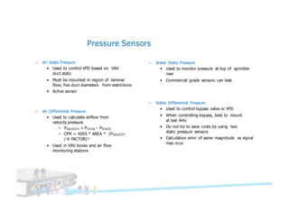 Pressure Sensors
– Air Static Pressure
• Used to control VFD based on VAV
duct static
• Must be mounted in region of laminar
flow; five duct diameters from restrictions
• Active sensor
– Water Static Pressure
• Used to monitor pressure at top of sprinkler
riser
• Commercial grade sensors can leak
– Air Differential Pressure
• Used to calculate airflow from
velocity pressure
– PVELOCITY = PTOTAL - PSTATIC
– CFM = 4005 * AREA * (PVELOCITY
/ K FACTOR)½
• Used in VAV boxes and air flow
monitoring stations
– Water Differential Pressure
• Used to control bypass valve or VFD
• When controlling bypass, best to mount
at last AHU
• Do not try to save costs by using two
static pressure sensors
• Calculation error of same magnitude as signal
may ocur.
 