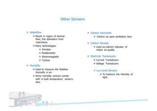 Other Sensors
Q Carbon monoxide
Q Control car park ventilation fans
Q Carbon Dioxide
Q Used as indirect indicator of
indoor air quality
Q Waterflow
Q Mount in region of laminar
flow; five diameters from
restrictions
Q Many technologies:
Q Annubar
Q Paddlewheel
Q Electromagnetic
Q Turbine
Q Humidity
Q Used to measure the Relative
Humidity in air.
Q Some humidity sensors comes
with in built temperature sensors
also.
Q Electrical Transducers
Q Current Transducers
Q Voltage Transducers
Q Lux Level Sensors
Q To measure the intensity of
light.
 