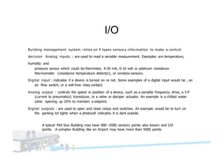 I/O
Building management system relies on 4 types sensory information to make a control
decision Analog inputs : are used to read a variable measurement. Examples are temperature,
humidity and
pressure sensor which could be thermistor, 4-20 mA, 0-10 volt or platinum resistance
thermometer (resistance temperature detector), or wireless sensors.
Digital input : indicates if a device is turned on or not. Some examples of a digital input would be , an
air flow switch, or a volt-free relay contact.
Analog output : controls the speed or position of a device, such as a variable frequency drive, a I-P
(current to pneumatics) transducer, or a valve or damper actuator. An example is a chilled water
valve opening up 25% to maintain a setpoint.
Digital outputs : are used to open and close relays and switches. An example would be to turn on
the parking lot lights when a photocell indicates it is dark outside.
A typical Mid Size Building may have 800 -2000 sensory points also known and I/O
points. A complex Building like an Airport may have more than 5000 points
 