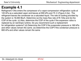 Sana’a University
Dr. Abduljalil Al-Abidi HVAC
Mechanical Engineering department
Example 4.1
Refrigerant-134a enters the compressor of a vapor-compression refrigeration cycle at
120 kPa as a saturated vapor and leaves at 900 kPa and 75 ◦C (Figure 4.2a) . The
refrigerant leaves the condenser as a saturated liquid. The rate of cooling provided by
the system is 18,000 Btu/h. Determine (a) the mass flow rate of R-134a and (b) the
COP of the cycle. (c) Also, determine the COP of the cycle if the expansion valve is
replaced by an isentropic turbine. Do you recommend such a replacement
for refrigeration systems? (d) Determine the COP if the evaporator pressure is 160 kPa
and other values remain the same. (e) Determine the COP if the condenser pressure is
800 kPa and other values remain the same
 